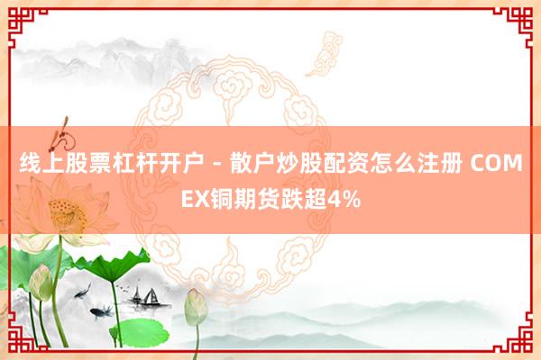 线上股票杠杆开户 - 散户炒股配资怎么注册 COMEX铜期货跌超4%