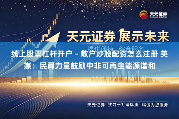 线上股票杠杆开户 - 散户炒股配资怎么注册 英媒：民间力量鼓励中非可再生能源谐和