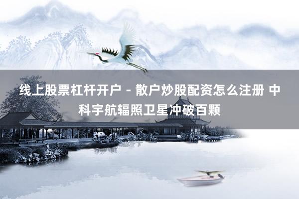 线上股票杠杆开户 - 散户炒股配资怎么注册 中科宇航辐照卫星冲破百颗