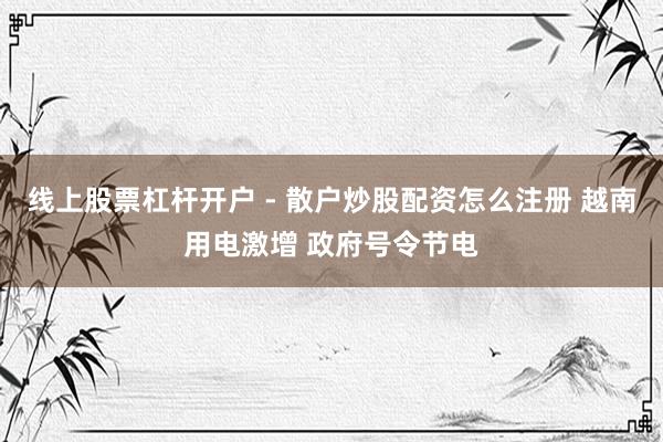 线上股票杠杆开户 - 散户炒股配资怎么注册 越南用电激增 政府号令节电
