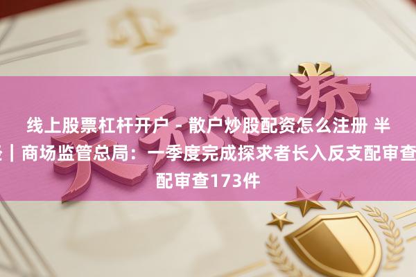 线上股票杠杆开户 - 散户炒股配资怎么注册 半两财经｜商场监管总局：一季度完成探求者长入反支配审查173件