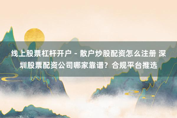 线上股票杠杆开户 - 散户炒股配资怎么注册 深圳股票配资公司哪家靠谱？合规平台推选