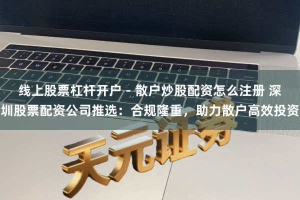 线上股票杠杆开户 - 散户炒股配资怎么注册 深圳股票配资公司推选：合规隆重，助力散户高效投资