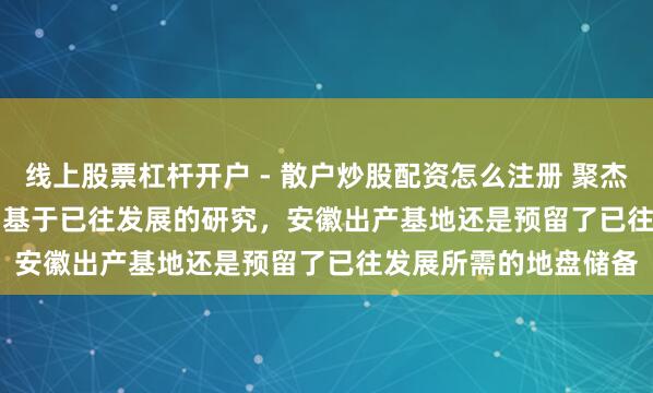 线上股票杠杆开户 - 散户炒股配资怎么注册 聚杰微纤(300819.SZ)：基于已往发展的研究，安徽出产基地还是预留了已往发展所需的地盘储备