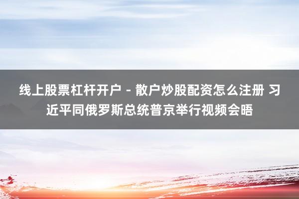 线上股票杠杆开户 - 散户炒股配资怎么注册 习近平同俄罗斯总统普京举行视频会晤