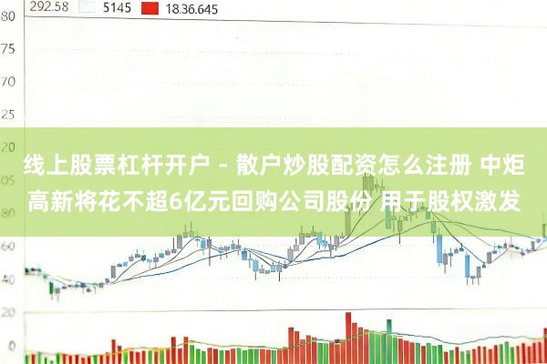 线上股票杠杆开户 - 散户炒股配资怎么注册 中炬高新将花不超6亿元回购公司股份 用于股权激发
