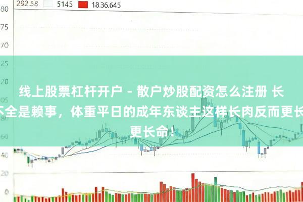线上股票杠杆开户 - 散户炒股配资怎么注册 长胖不全是赖事，体重平日的成年东谈主这样长肉反而更长命！
