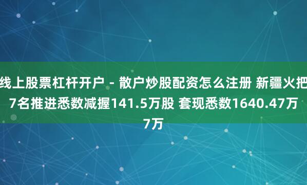 线上股票杠杆开户 - 散户炒股配资怎么注册 新疆火把7名推进悉数减握141.5万股 套现悉数1640.47万