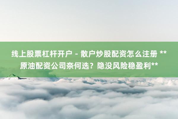 线上股票杠杆开户 - 散户炒股配资怎么注册 **原油配资公司奈何选？隐没风险稳盈利**