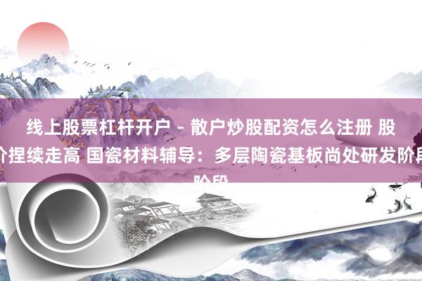 线上股票杠杆开户 - 散户炒股配资怎么注册 股价捏续走高 国瓷材料辅导：多层陶瓷基板尚处研发阶段