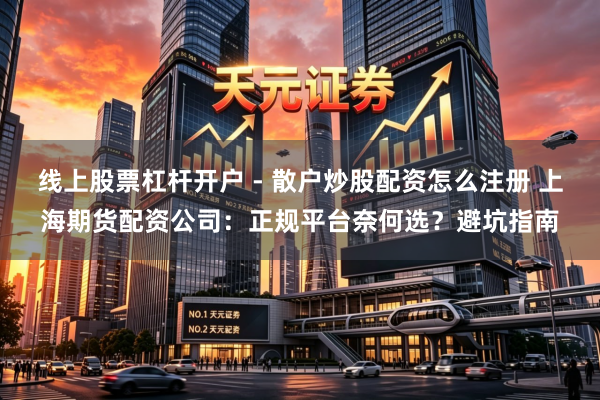 线上股票杠杆开户 - 散户炒股配资怎么注册 上海期货配资公司:正规平台奈何选?避坑指南