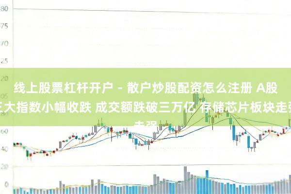 线上股票杠杆开户 - 散户炒股配资怎么注册 A股三大指数小幅收跌 成交额跌破三万亿 存储芯片板块走强
