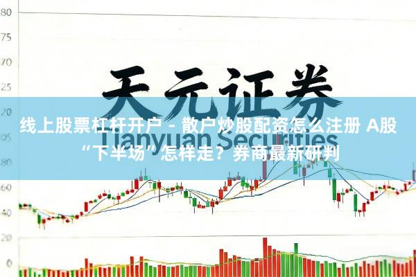 线上股票杠杆开户 - 散户炒股配资怎么注册 A股“下半场”怎样走？券商最新研判