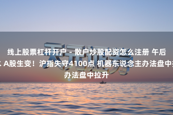 线上股票杠杆开户 - 散户炒股配资怎么注册 午后跳水 A股生变！沪指失守4100点 机器东说念主办法盘中拉升