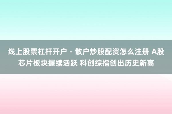 线上股票杠杆开户 - 散户炒股配资怎么注册 A股芯片板块握续活跃 科创综指创出历史新高