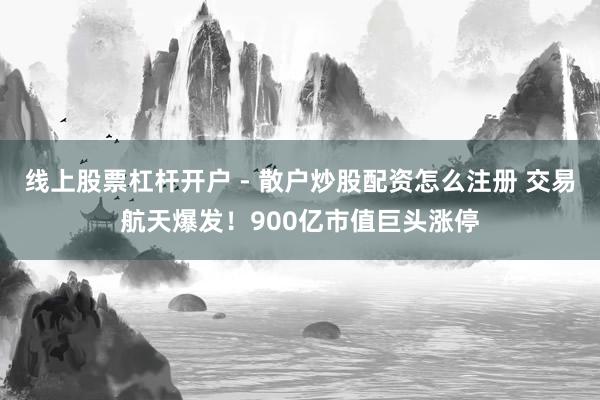 线上股票杠杆开户 - 散户炒股配资怎么注册 交易航天爆发！900亿市值巨头涨停