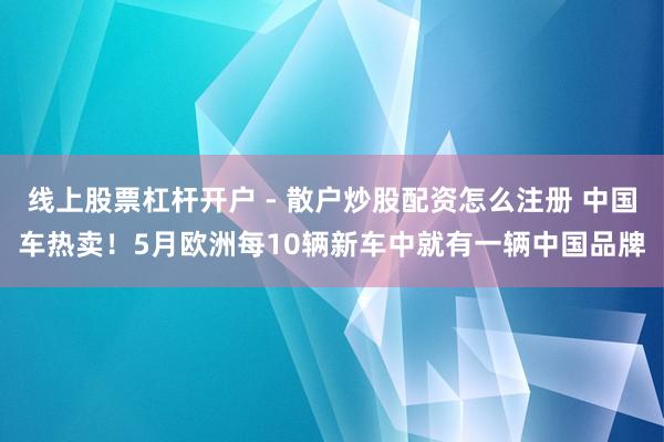 线上股票杠杆开户 - 散户炒股配资怎么注册 中国车热卖！5月欧洲每10辆新车中就有一辆中国品牌