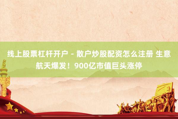 线上股票杠杆开户 - 散户炒股配资怎么注册 生意航天爆发！900亿市值巨头涨停