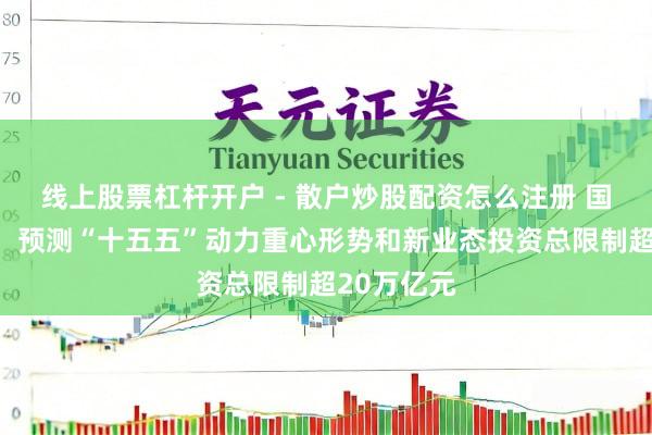 线上股票杠杆开户 - 散户炒股配资怎么注册 国度动力局：预测“十五五”动力重心形势和新业态投资总限制超20万亿元