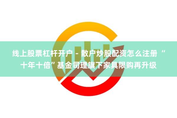 线上股票杠杆开户 - 散户炒股配资怎么注册 “十年十倍”基金司理旗下家具限购再升级