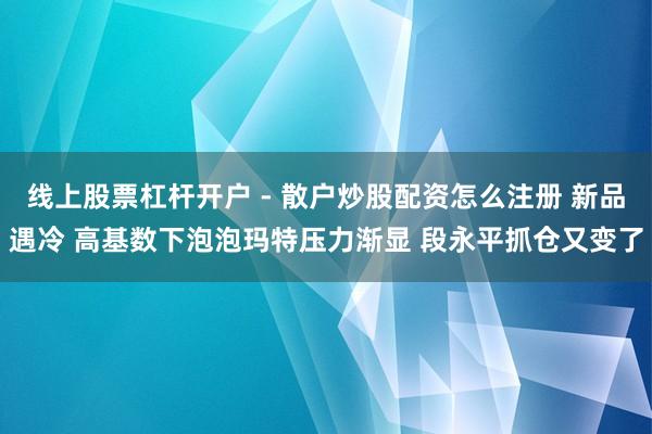 线上股票杠杆开户 - 散户炒股配资怎么注册 新品遇冷 高基数下泡泡玛特压力渐显 段永平抓仓又变了