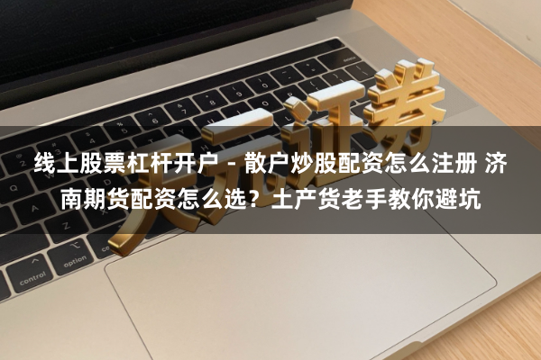 线上股票杠杆开户 - 散户炒股配资怎么注册 济南期货配资怎么选？土产货老手教你避坑