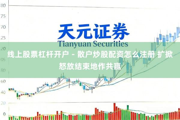 线上股票杠杆开户 - 散户炒股配资怎么注册 扩掀怒放结束地作共赢