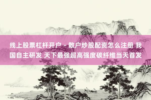 线上股票杠杆开户 - 散户炒股配资怎么注册 我国自主研发 天下最强超高强度碳纤维当天首发