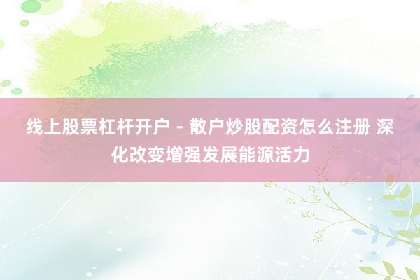 线上股票杠杆开户 - 散户炒股配资怎么注册 深化改变增强发展能源活力