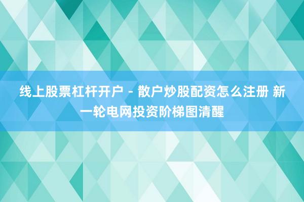 线上股票杠杆开户 - 散户炒股配资怎么注册 新一轮电网投资阶梯图清醒
