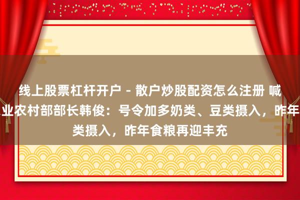 线上股票杠杆开户 - 散户炒股配资怎么注册 喊话少吃油！农业农村部部长韩俊：号令加多奶类、豆类摄入，昨年食粮再迎丰充