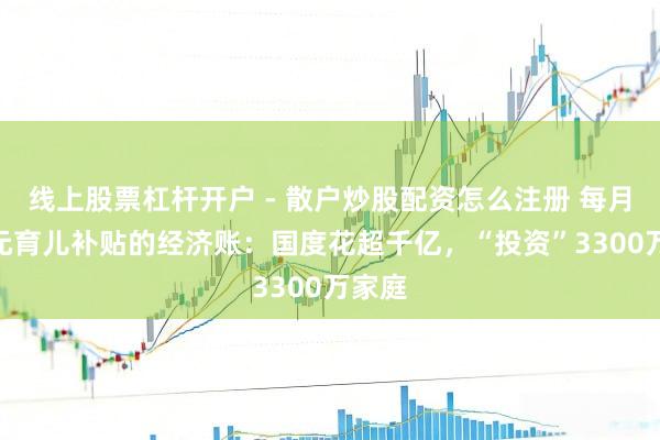 线上股票杠杆开户 - 散户炒股配资怎么注册 每月300元育儿补贴的经济账：国度花超千亿，“投资”3300万家庭