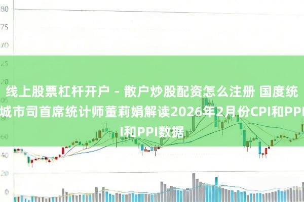 线上股票杠杆开户 - 散户炒股配资怎么注册 国度统计局城市司首席统计师董莉娟解读2026年2月份CPI和PPI数据