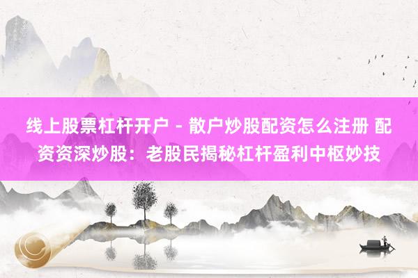 线上股票杠杆开户 - 散户炒股配资怎么注册 配资资深炒股：老股民揭秘杠杆盈利中枢妙技