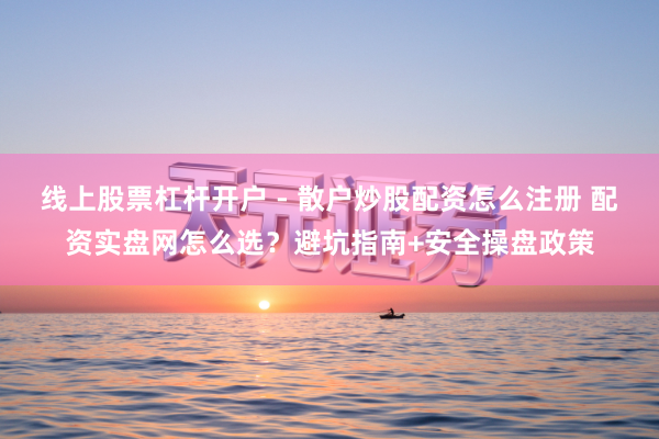 线上股票杠杆开户 - 散户炒股配资怎么注册 配资实盘网怎么选？避坑指南+安全操盘政策