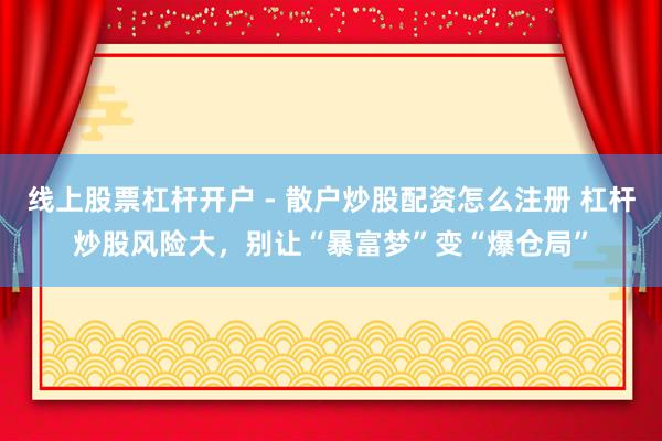线上股票杠杆开户 - 散户炒股配资怎么注册 杠杆炒股风险大，别让“暴富梦”变“爆仓局”