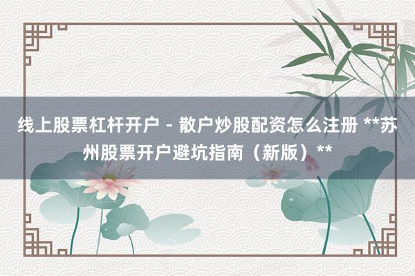 线上股票杠杆开户 - 散户炒股配资怎么注册 **苏州股票开户避坑指南（新版）**