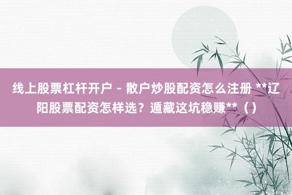 线上股票杠杆开户 - 散户炒股配资怎么注册 **辽阳股票配资怎样选？遁藏这坑稳赚**（）