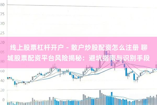 线上股票杠杆开户 - 散户炒股配资怎么注册 聊城股票配资平台风险揭秘：避坑指南与识别手段