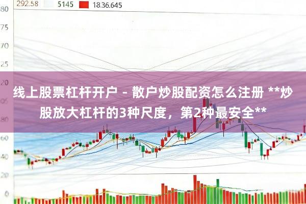 线上股票杠杆开户 - 散户炒股配资怎么注册 **炒股放大杠杆的3种尺度，第2种最安全**