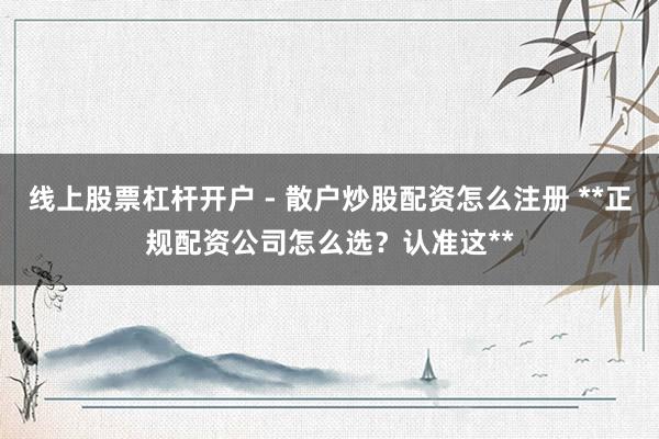 线上股票杠杆开户 - 散户炒股配资怎么注册 **正规配资公司怎么选？认准这**