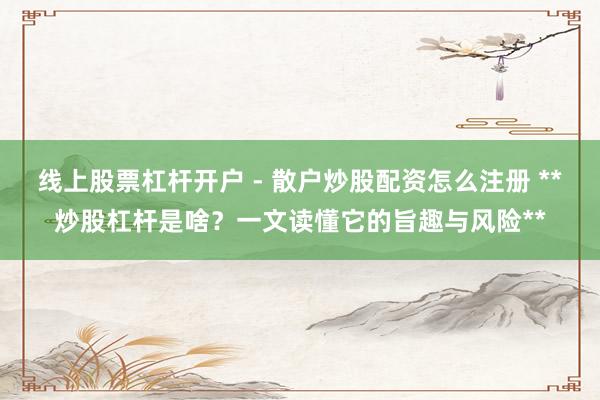 线上股票杠杆开户 - 散户炒股配资怎么注册 **炒股杠杆是啥？一文读懂它的旨趣与风险**