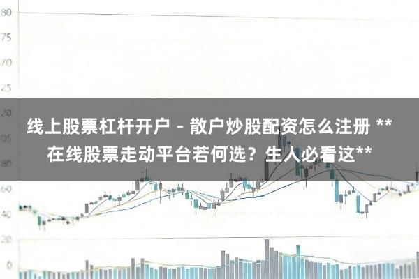 线上股票杠杆开户 - 散户炒股配资怎么注册 **在线股票走动平台若何选？生人必看这**