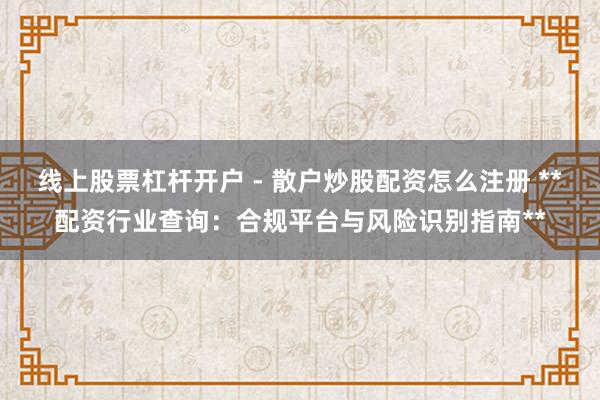 线上股票杠杆开户 - 散户炒股配资怎么注册 **配资行业查询：合规平台与风险识别指南**