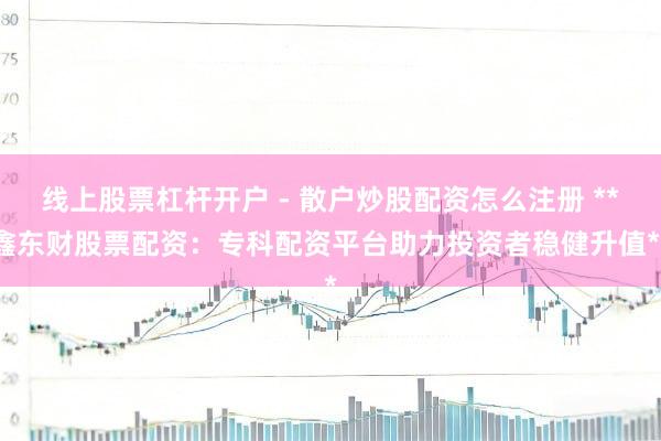 线上股票杠杆开户 - 散户炒股配资怎么注册 **鑫东财股票配资：专科配资平台助力投资者稳健升值**