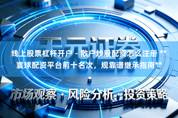 线上股票杠杆开户 - 散户炒股配资怎么注册 **寰球配资平台前十名次，规靠谱继承指南**