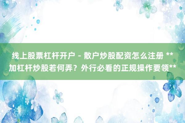 线上股票杠杆开户 - 散户炒股配资怎么注册 **加杠杆炒股若何弄？外行必看的正规操作要领**